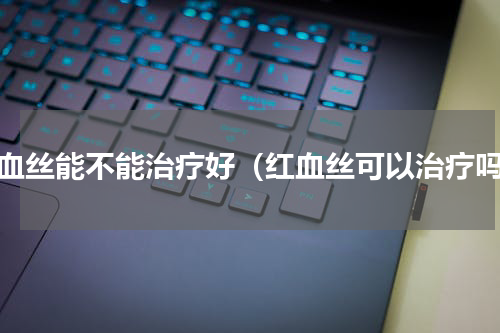 红血丝能不能治疗好（红血丝可以治疗吗）
