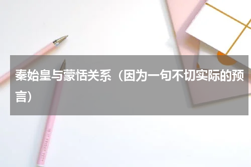 秦始皇与蒙恬关系（因为一句不切实际的预言）