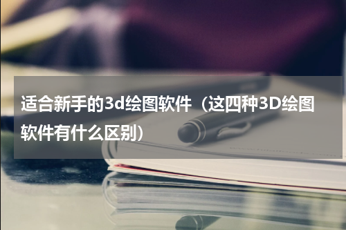 适合新手的3d绘图软件（这四种3D绘图软件有什么区别）