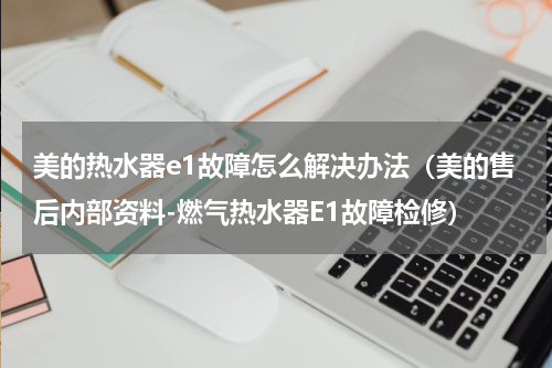 美的热水器e1故障怎么解决办法（美的售后内部资料-燃气热水器E1故障检修）