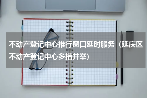 不动产登记中心推行窗口延时服务（延庆区不动产登记中心多措并举）
