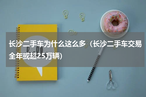 长沙二手车为什么这么多（长沙二手车交易全年或超25万辆）