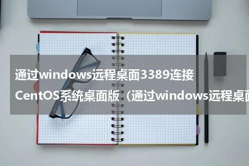 通过windows远程桌面3389连接CentOS系统桌面版（通过windows远程桌面3389连接CentOS系统桌面版）