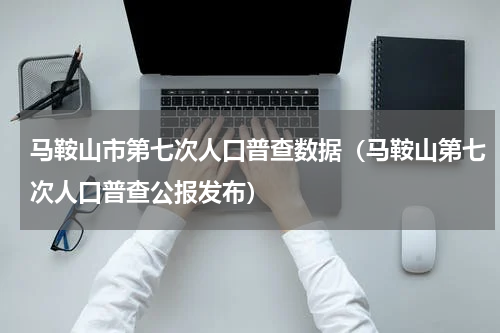 马鞍山市第七次人口普查数据（马鞍山第七次人口普查公报发布）