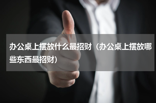 办公桌上摆放什么最招财（办公桌上摆放哪些东西最招财）