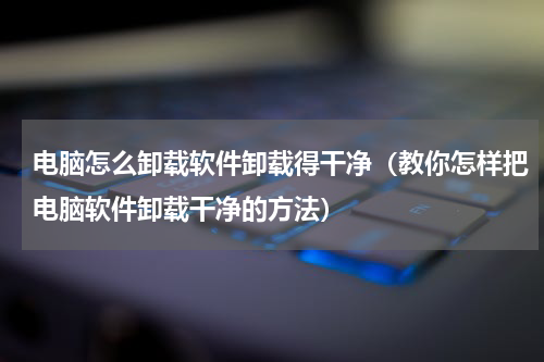 电脑怎么卸载软件卸载得干净（教你怎样把电脑软件卸载干净的方法）