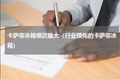 卡萨帝冰箱哪款最大（行业领先的卡萨帝冰箱）