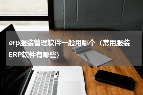 erp服装管理软件一般用哪个（常用服装ERP软件有哪些）