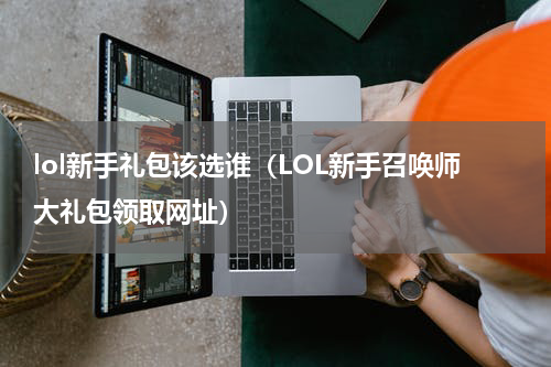 lol新手礼包该选谁（LOL新手召唤师大礼包领取网址）