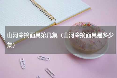 山河令摘面具第几集（山河令摘面具是多少集）