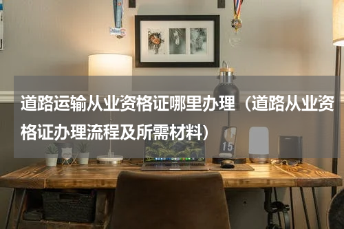 道路运输从业资格证哪里办理（道路从业资格证办理流程及所需材料）