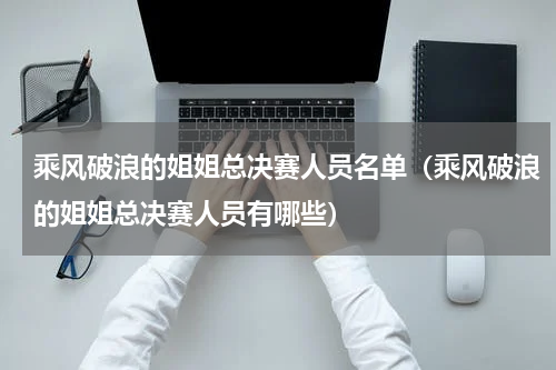 乘风破浪的姐姐总决赛人员名单（乘风破浪的姐姐总决赛人员有哪些）