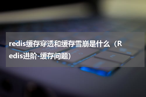 redis缓存穿透和缓存雪崩是什么（Redis进阶-缓存问题）