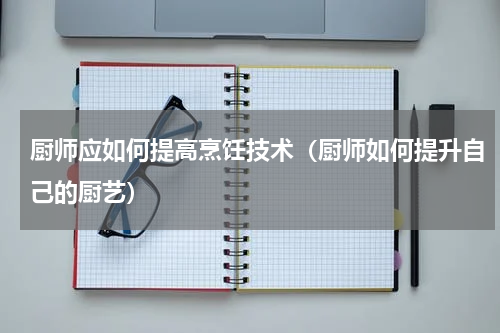 厨师应如何提高烹饪技术（厨师如何提升自己的厨艺）