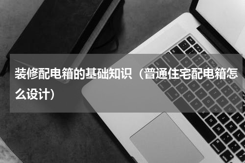 装修配电箱的基础知识（普通住宅配电箱怎么设计）