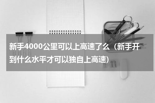 新手4000公里可以上高速了么（新手开到什么水平才可以独自上高速）