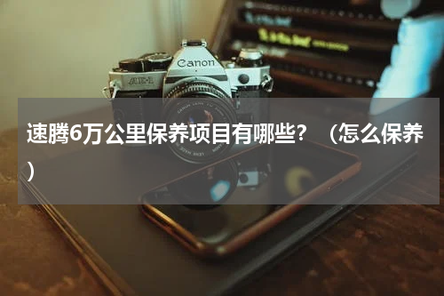 速腾6万公里保养项目有哪些？（怎么保养）