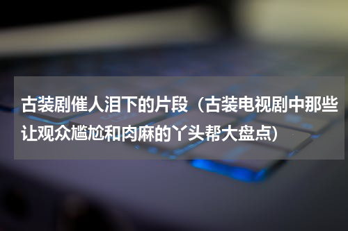 古装剧催人泪下的片段（古装电视剧中那些让观众尴尬和肉麻的丫头帮大盘点）