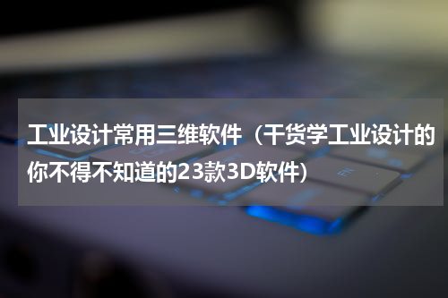工业设计常用三维软件（干货学工业设计的你不得不知道的23款3D软件）