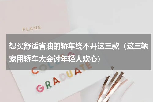 想买舒适省油的轿车绕不开这三款（这三辆家用轿车太会讨年轻人欢心）