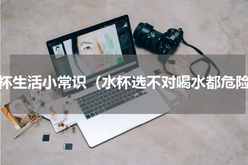 水杯生活小常识（水杯选不对喝水都危险）