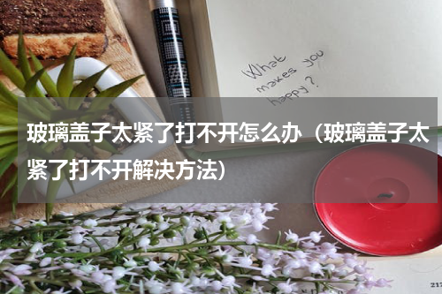 玻璃盖子太紧了打不开怎么办（玻璃盖子太紧了打不开解决方法）