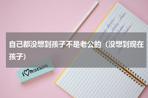 自己都没想到孩子不是老公的（没想到现在孩子）