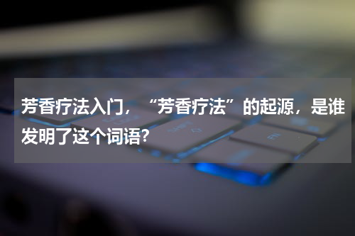 芳香疗法入门，“芳香疗法”的起源，是谁发明了这个词语？