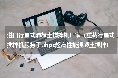 进口行星式混凝土搅拌机厂家（重载行星式搅拌机服务于uhpc超高性能混凝土搅拌）