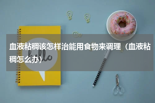 血液粘稠该怎样治能用食物来调理（血液粘稠怎么办）