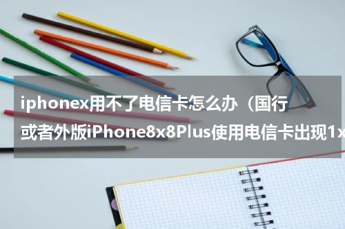 iphonex用不了电信卡怎么办（国行或者外版iPhone8x8Plus使用电信卡出现1x无服务什么原因）