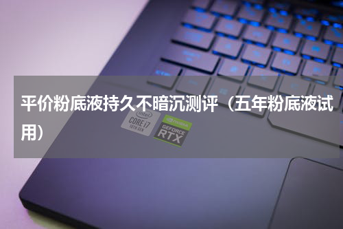 平价粉底液持久不暗沉测评（五年粉底液试用）