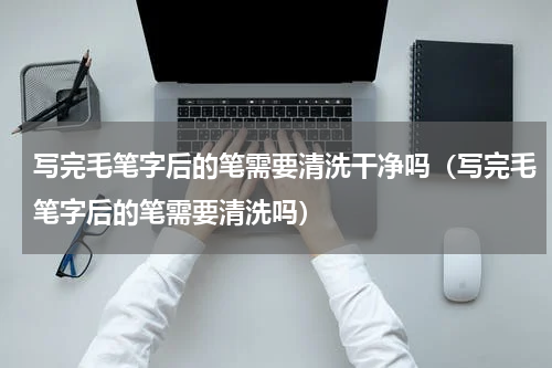 写完毛笔字后的笔需要清洗干净吗（写完毛笔字后的笔需要清洗吗）