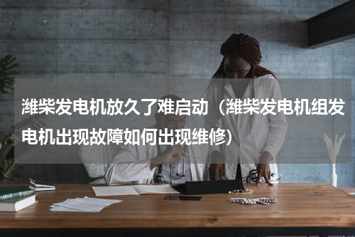 潍柴发电机放久了难启动（潍柴发电机组发电机出现故障如何出现维修）