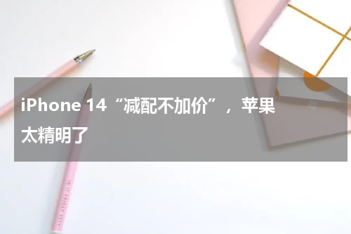 iPhone 14“减配不加价”，苹果太精明了
