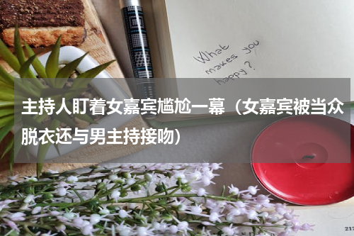 主持人盯着女嘉宾尴尬一幕（女嘉宾被当众脱衣还与男主持接吻）