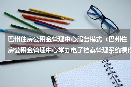 巴州住房公积金管理中心服务模式（巴州住房公积金管理中心举办电子档案管理系统操作培训班）