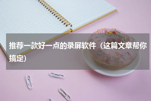 推荐一款好一点的录屏软件（这篇文章帮你搞定）