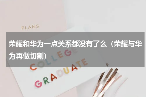 荣耀和华为一点关系都没有了么（荣耀与华为再做切割）