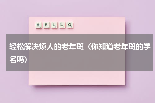 轻松解决烦人的老年斑（你知道老年斑的学名吗）