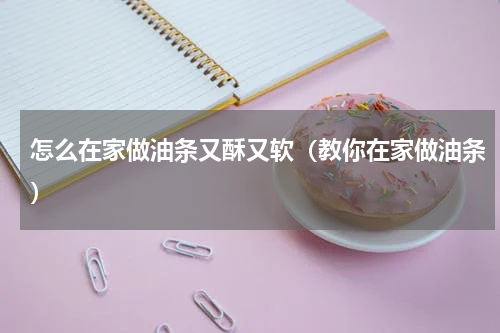 怎么在家做油条又酥又软（教你在家做油条）