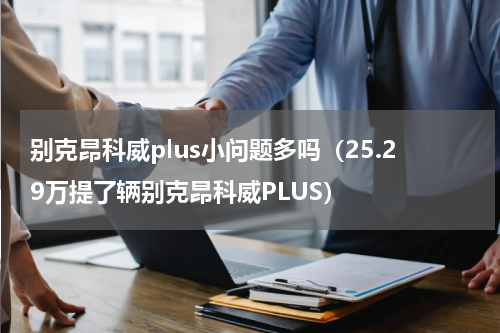 别克昂科威plus小问题多吗（25.29万提了辆别克昂科威PLUS）