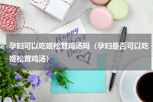 孕妇可以吃姬松茸鸡汤吗（孕妇是否可以吃姬松茸鸡汤）