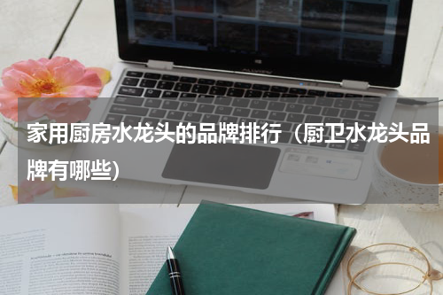 家用厨房水龙头的品牌排行（厨卫水龙头品牌有哪些）