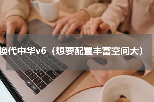 换代中华v6（想要配置丰富空间大）