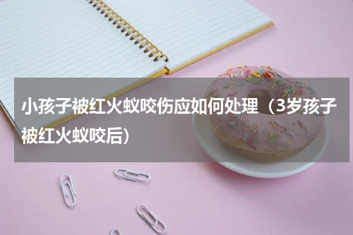小孩子被红火蚁咬伤应如何处理（3岁孩子被红火蚁咬后）
