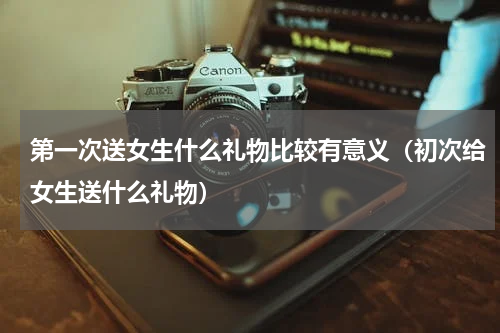 第一次送女生什么礼物比较有意义（初次给女生送什么礼物）