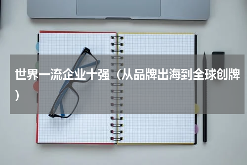 世界一流企业十强（从品牌出海到全球创牌）