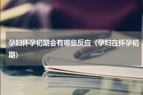 孕妇怀孕初期会有哪些反应（孕妇在怀孕初期）