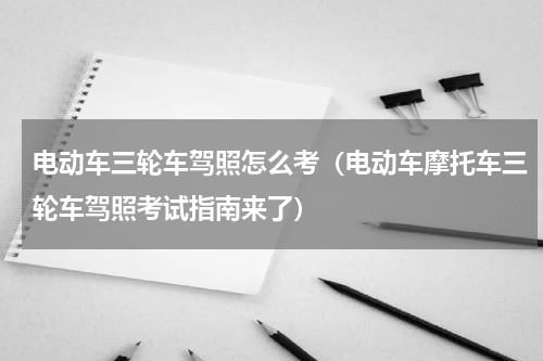 电动车三轮车驾照怎么考（电动车摩托车三轮车驾照考试指南来了）
